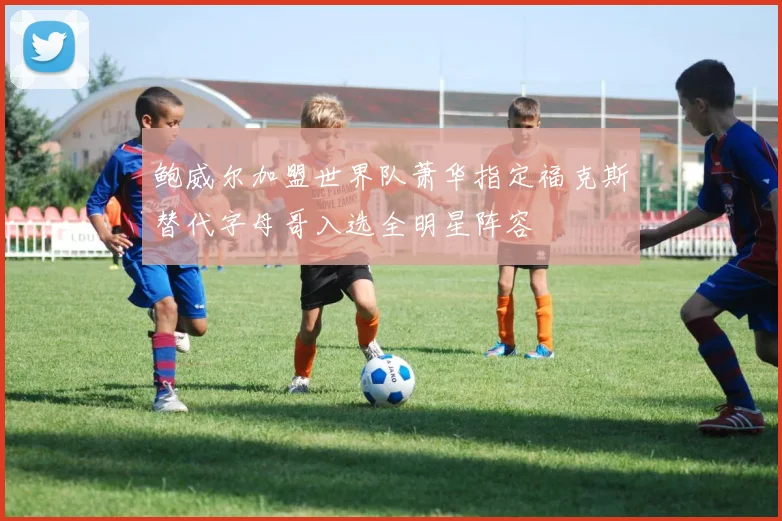 鲍威尔加盟世界队萧华指定福克斯替代字母哥入选全明星阵容