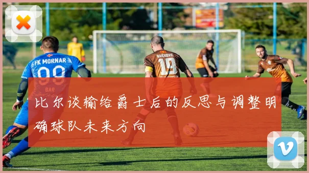 比尔谈输给爵士后的反思与调整明确球队未来方向