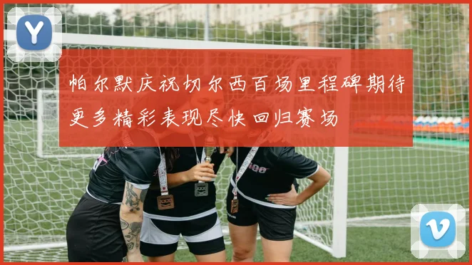 帕尔默庆祝切尔西百场里程碑期待更多精彩表现尽快回归赛场