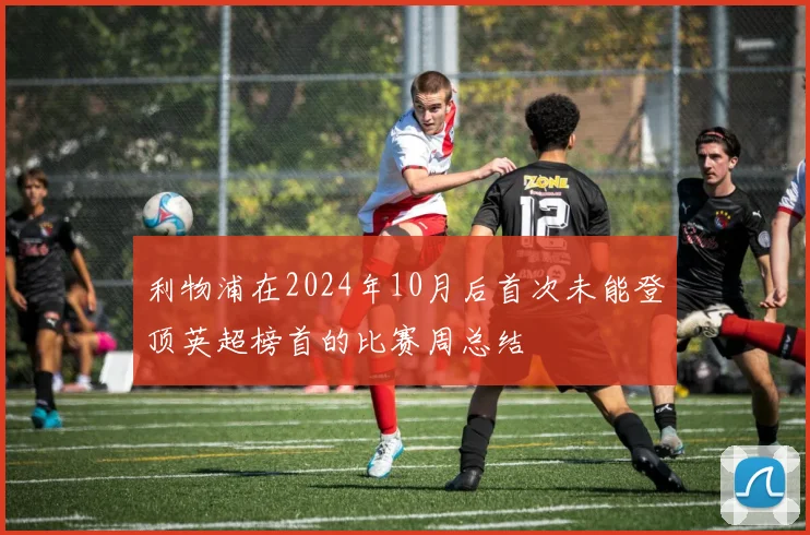 利物浦在2024年10月后首次未能登顶英超榜首的比赛周总结