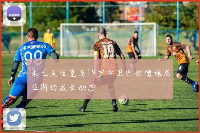 米兰关注皇马19岁中卫巴尔德佩尼亚斯的成长动态