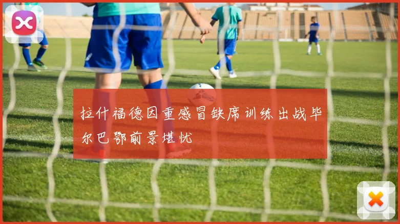 拉什福德因重感冒缺席训练出战毕尔巴鄂前景堪忧