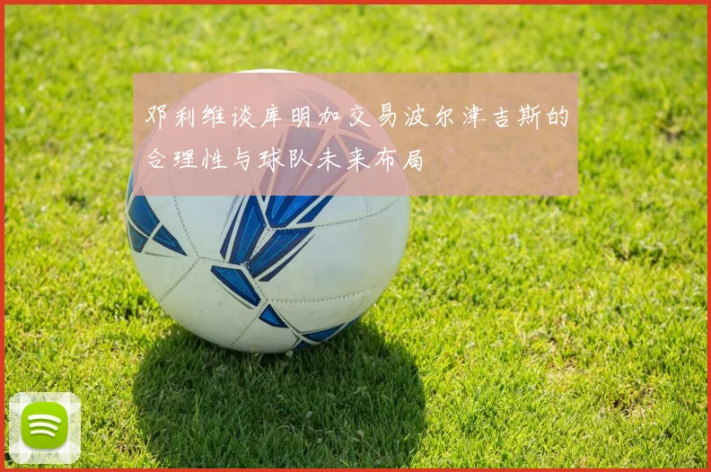 邓利维谈库明加交易波尔津吉斯的合理性与球队未来布局