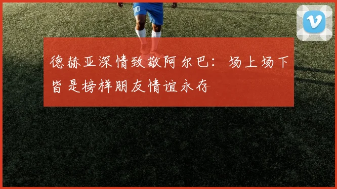 德赫亚深情致敬阿尔巴：场上场下皆是榜样朋友情谊永存