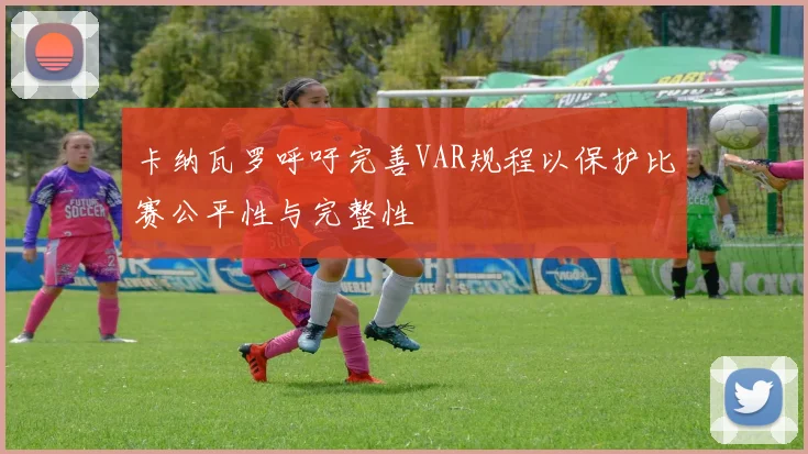 卡纳瓦罗呼吁完善VAR规程以保护比赛公平性与完整性