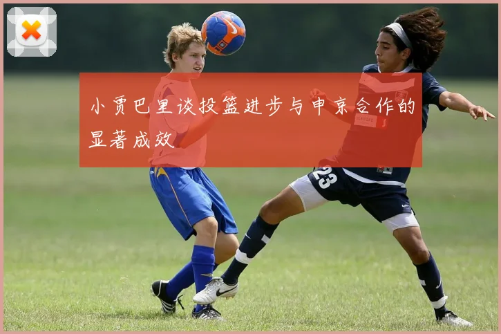 小贾巴里谈投篮进步与申京合作的显著成效