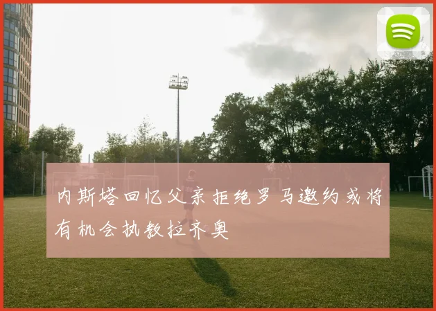 内斯塔回忆父亲拒绝罗马邀约或将有机会执教拉齐奥