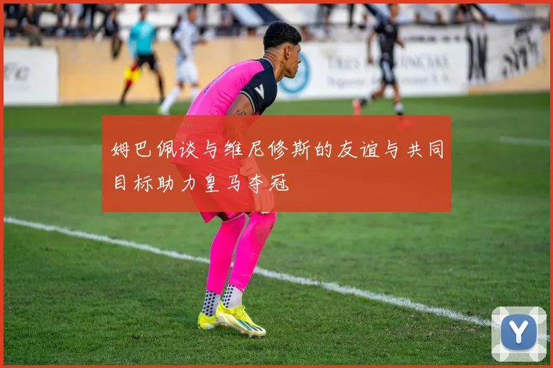 姆巴佩谈与维尼修斯的友谊与共同目标助力皇马夺冠