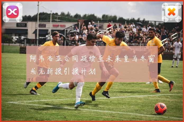 阿韦洛亚合同延续至未来皇马冬窗或无新援引援计划