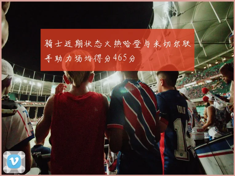 骑士近期状态火热哈登与米切尔联手助力场均得分465分