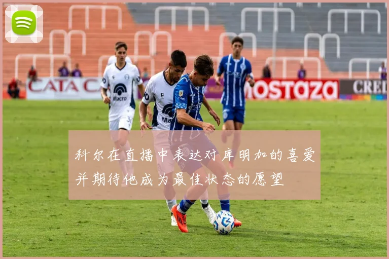 科尔在直播中表达对库明加的喜爱并期待他成为最佳状态的愿望