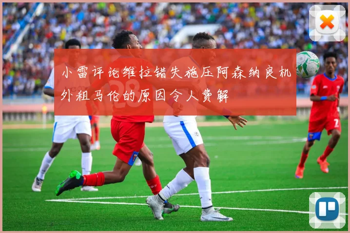 小雷评论维拉错失施压阿森纳良机外租马伦的原因令人费解