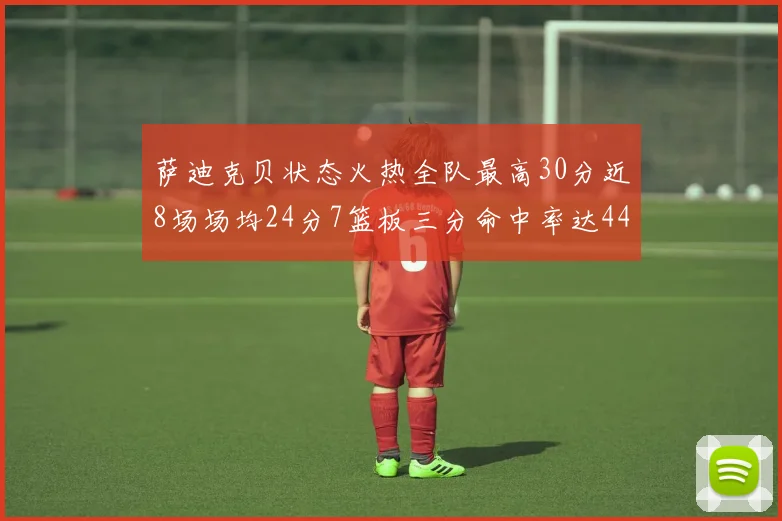 萨迪克贝状态火热全队最高30分近8场场均24分7篮板三分命中率达44