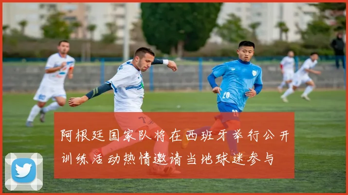 阿根廷国家队将在西班牙举行公开训练活动热情邀请当地球迷参与