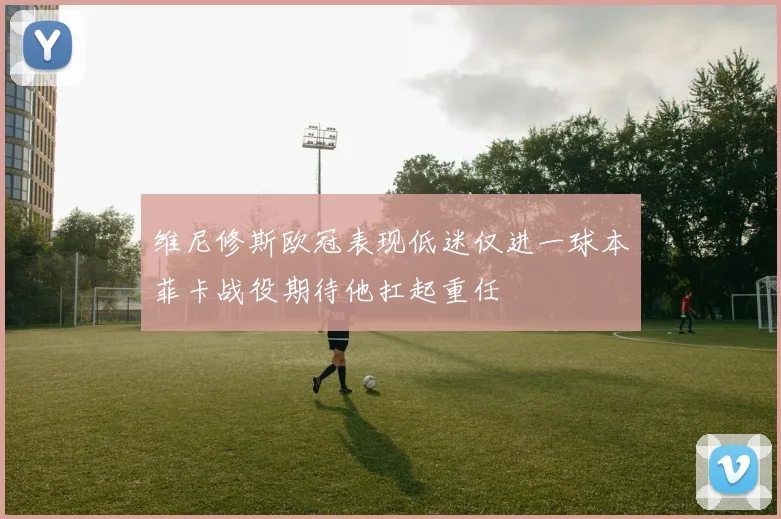 维尼修斯欧冠表现低迷仅进一球本菲卡战役期待他扛起重任