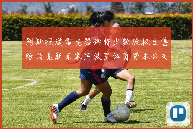 阿斯报道雷克瑟姆将少数股权出售给马竞新东家阿波罗体育资本公司