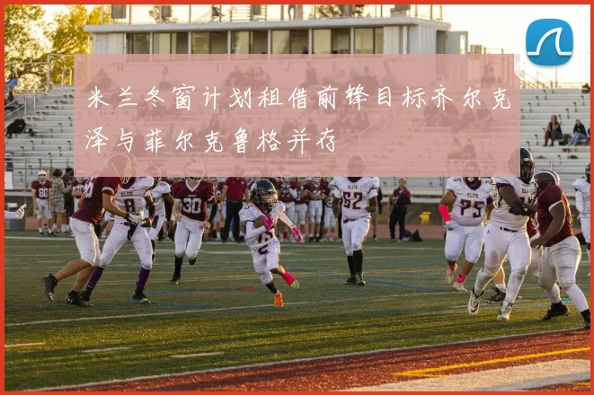 米兰冬窗计划租借前锋目标齐尔克泽与菲尔克鲁格并存