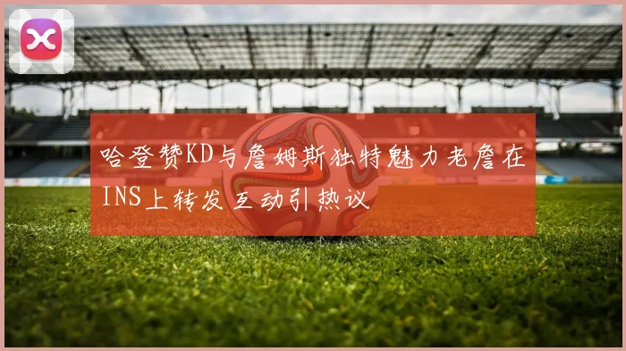 哈登赞KD与詹姆斯独特魅力老詹在INS上转发互动引热议