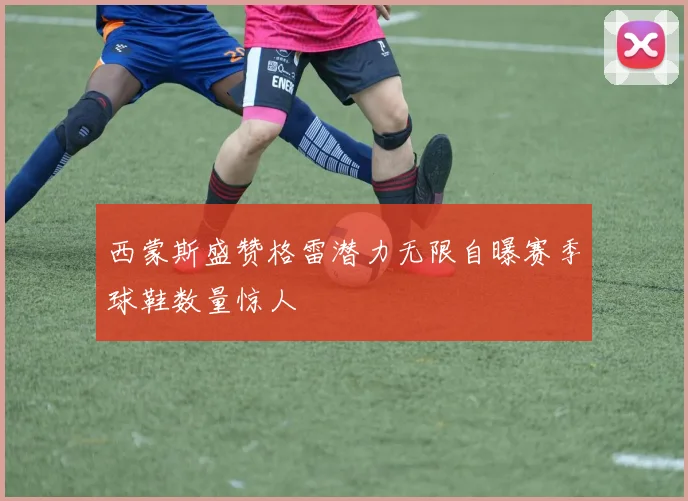 西蒙斯盛赞格雷潜力无限自曝赛季球鞋数量惊人