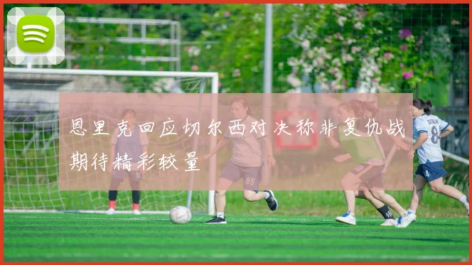 恩里克回应切尔西对决称非复仇战期待精彩较量
